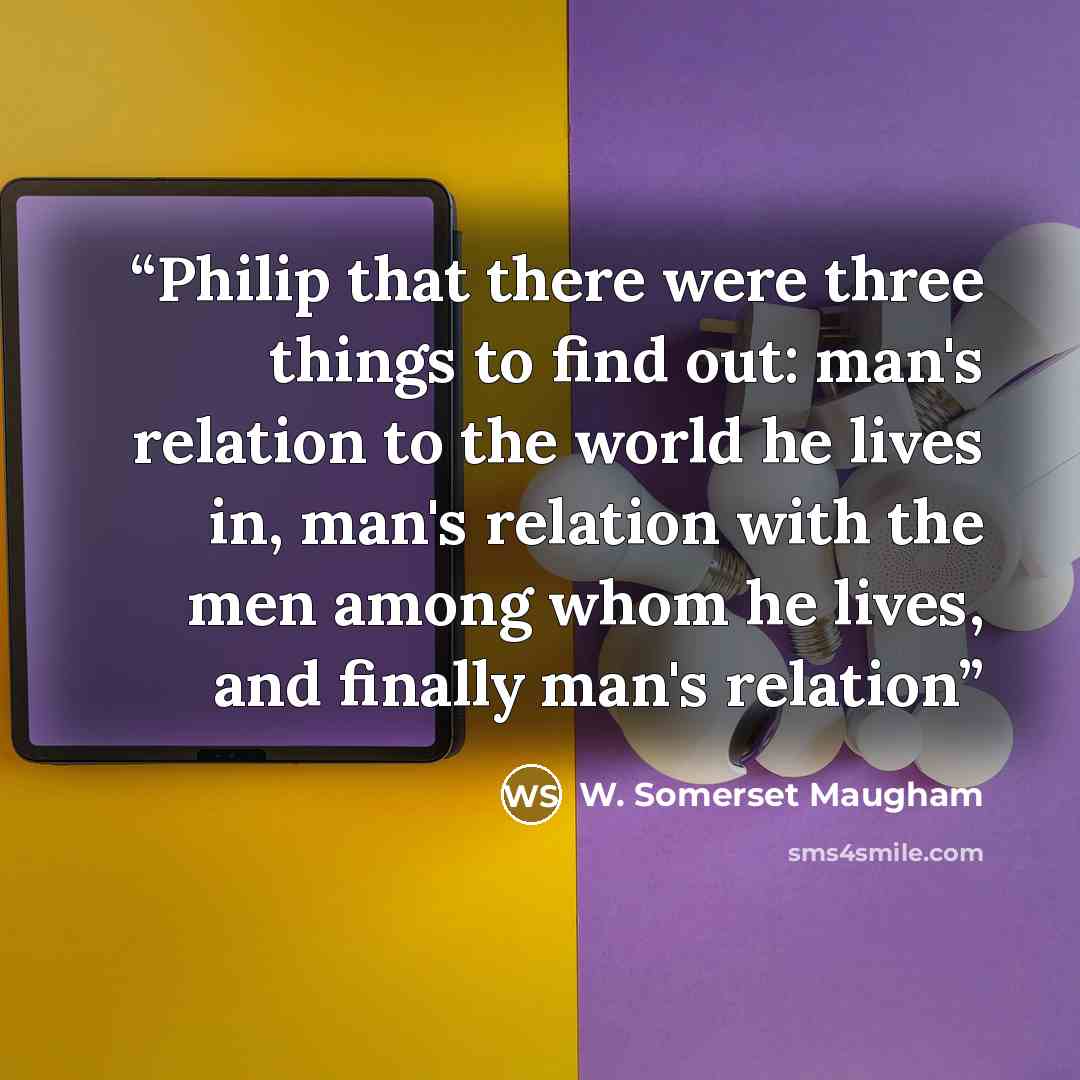 “Philip that there were three things to find out: man's relation to the world he lives in, man's relation with the men among whom he lives, and finally man's relation” quote by W. Somerset Maugham