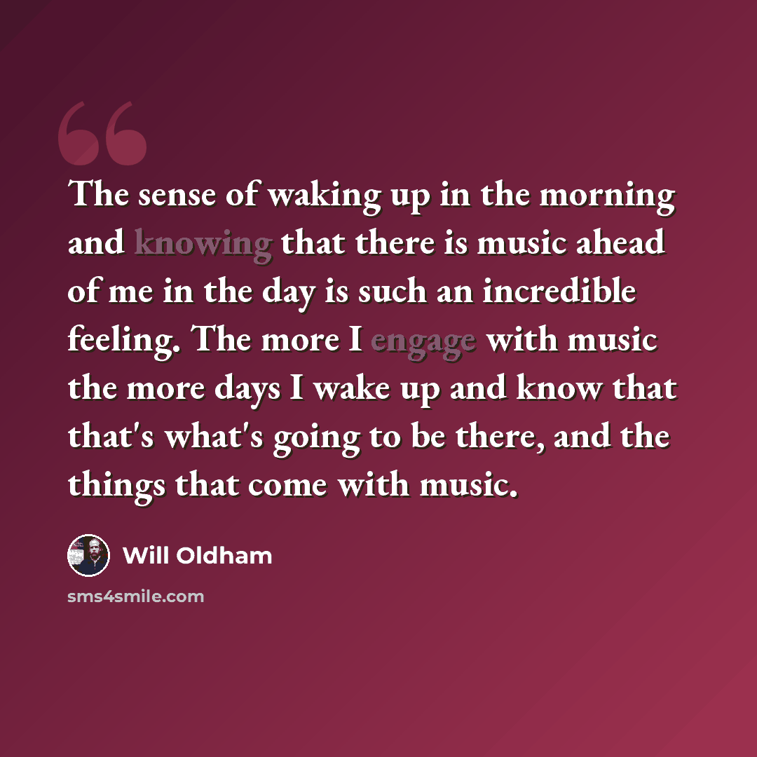 “The sense of waking up in the morning and knowing that there is music ahead of me in the day is such an incredible feeling. The more I engage with music the more days I wake up and know that that's what's going to be there, and the things that come with music.” quote by Will Oldham