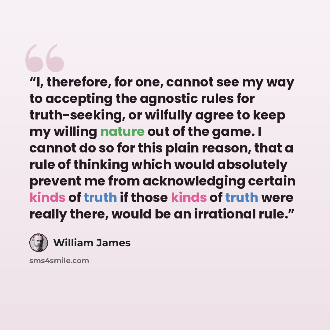 “I, therefore, for one, cannot see my way to accepting the agnostic rules for truth-seeking, or wilfully agree to keep my willing nature out of the game. I cannot do so for this plain reason, that a rule of thinking which would absolutely prevent me from acknowledging certain kinds of truth if…” quote by William James