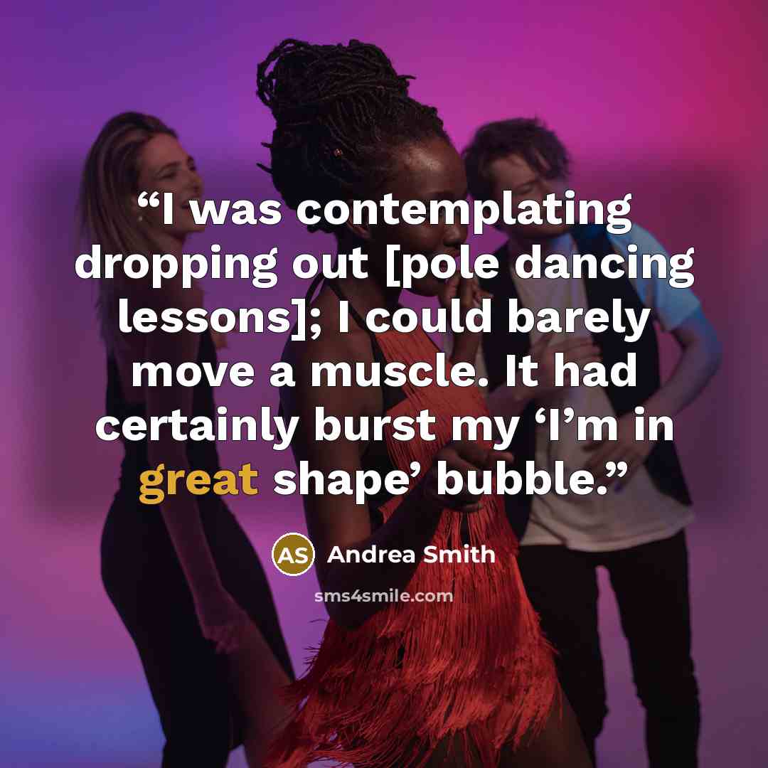 “I was contemplating dropping out [pole dancing lessons]; I could barely move a muscle. It had certainly burst my ‘I’m in great shape’ bubble.” quote by Andrea Smith