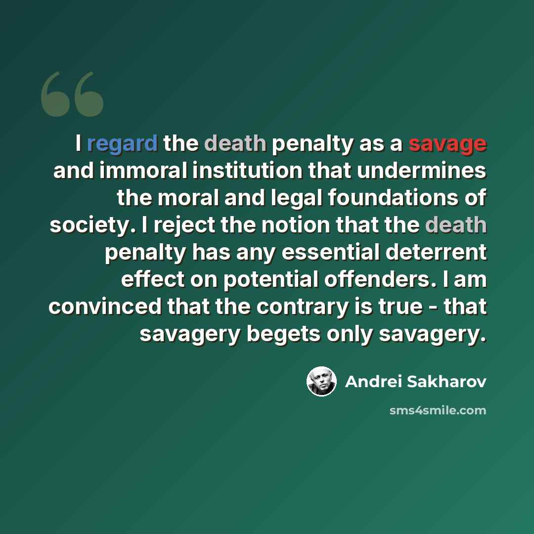 “I regard the death penalty as a savage and immoral institution that undermines the moral and legal foundations of society. I reject the notion that the death penalty has any essential deterrent effect on potential offenders. I am convinced that the contrary is true - that savagery begets only…” quote by Andrei Sakharov