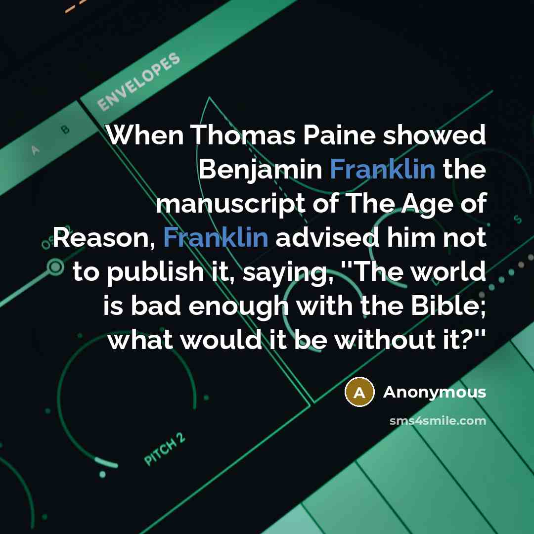 “When Thomas Paine showed Benjamin Franklin the manuscript of The Age of Reason, Franklin advised him not to publish it, saying, ''The world is bad enough with the Bible; what would it be without it?''” quote by Anonymous