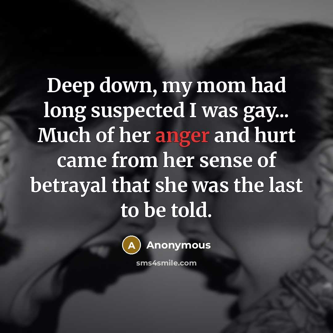 “Deep down, my mom had long suspected I was gay... Much of her anger and hurt came from her sense of betrayal that she was the last to be told.” quote by Anonymous