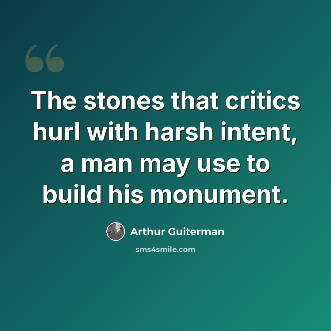“The stones that critics hurl with harsh intent, a man may use to build his monument.” quote by Arthur Guiterman
