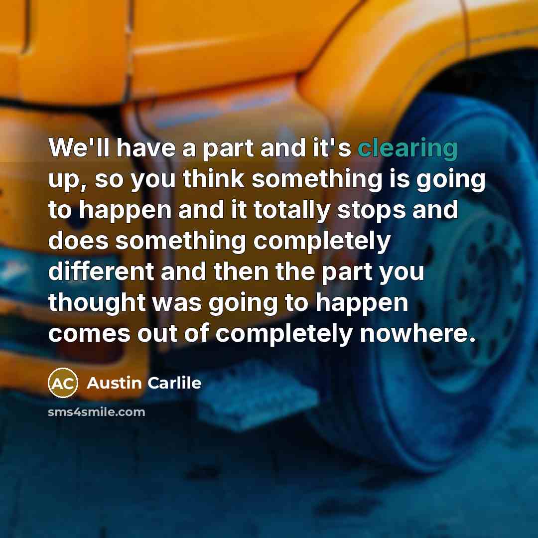 “We'll have a part and it's clearing up, so you think something is going to happen and it totally stops and does something completely different and then the part you thought was going to happen comes out of completely nowhere.” quote by Austin Carlile