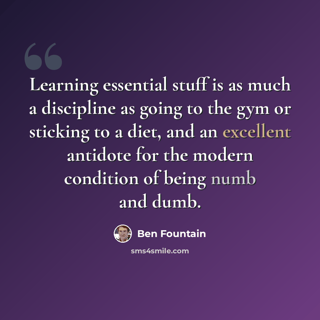 “Learning essential stuff is as much a discipline as going to the gym or sticking to a diet, and an excellent antidote for the modern condition of being numb and dumb.” quote by Ben Fountain