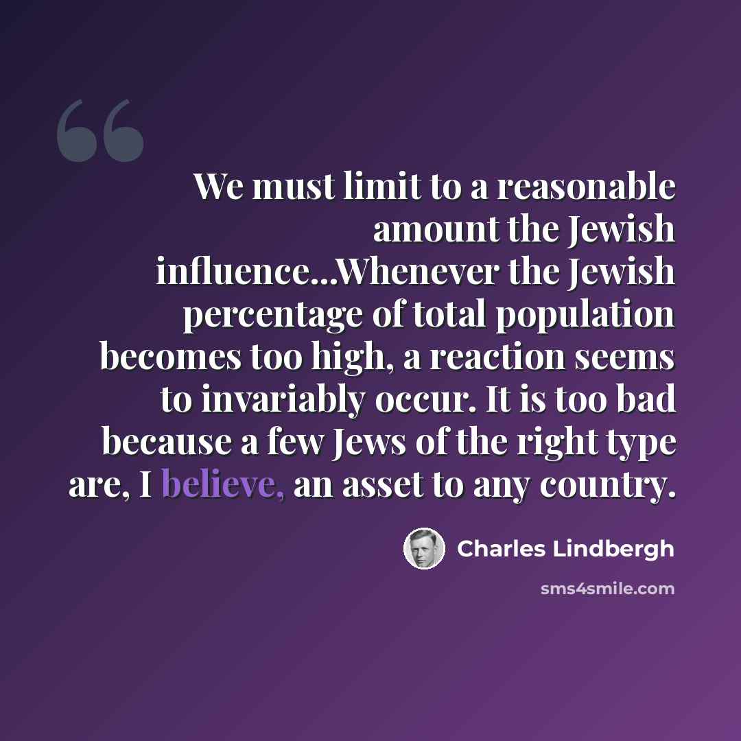 “We must limit to a reasonable amount the Jewish influence...Whenever the Jewish percentage of total population becomes too high, a reaction seems to invariably occur. It is too bad because a few Jews of the right type are, I believe, an asset to any country.” quote by Charles Lindbergh