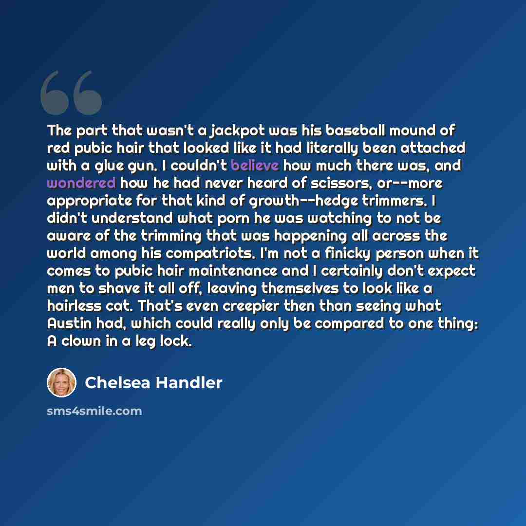 “The part that wasn't a jackpot was his baseball mound of red pubic hair that looked like it had literally been attached with a glue gun. I couldn't believe how much there was, and wondered how he had never heard of scissors, or--more appropriate for that kind of growth--hedge trimmers. I didn't…” quote by Chelsea Handler