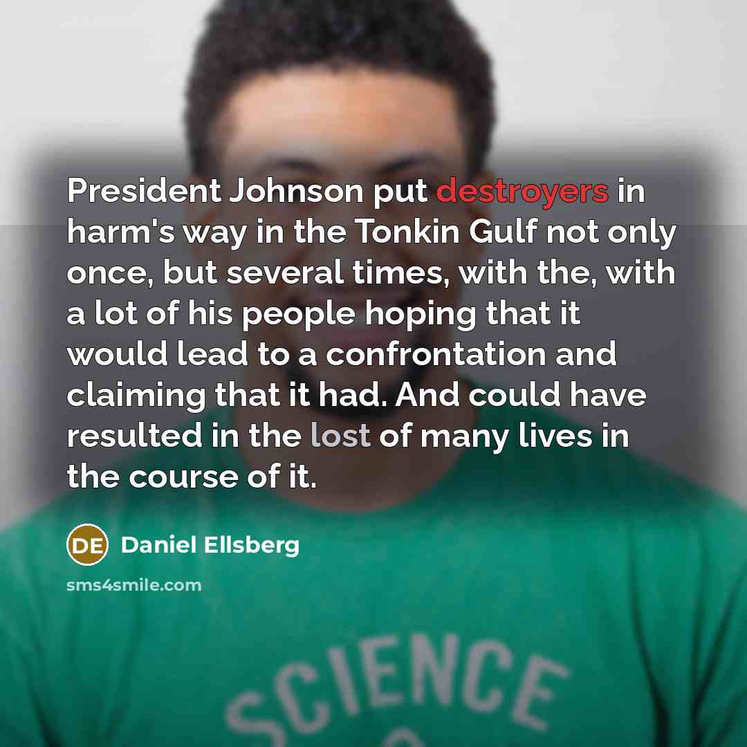 “President Johnson put destroyers in harm's way in the Tonkin Gulf not only once, but several times, with the, with a lot of his people hoping that it would lead to a confrontation and claiming that it had. And could have resulted in the lost of many lives in the course of it.” quote by Daniel Ellsberg