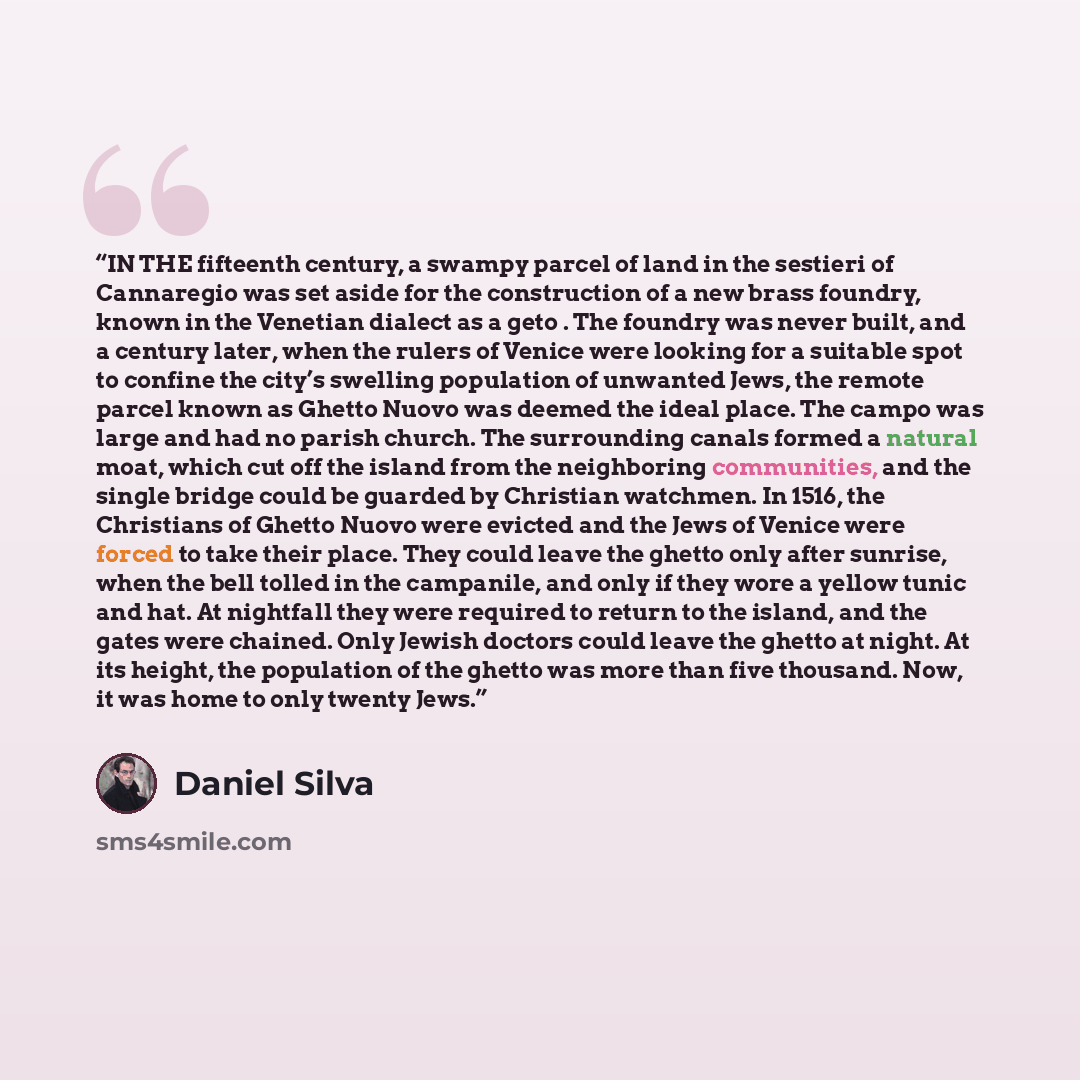 “IN THE fifteenth century, a swampy parcel of land in the sestieri of Cannaregio was set aside for the construction of a new brass foundry, known in the Venetian dialect as a geto . The foundry was never built, and a century later, when the rulers of Venice were looking for a suitable spot to…” quote by Daniel Silva