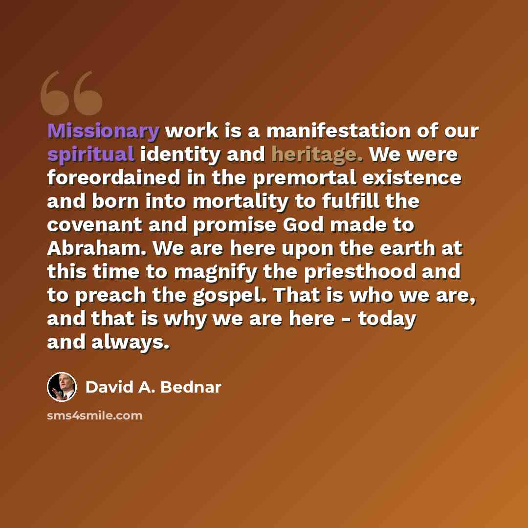 “Missionary work is a manifestation of our spiritual identity and heritage. We were foreordained in the premortal existence and born into mortality to fulfill the covenant and promise God made to Abraham. We are here upon the earth at this time to magnify the priesthood and to preach the gospel…” quote by David A. Bednar
