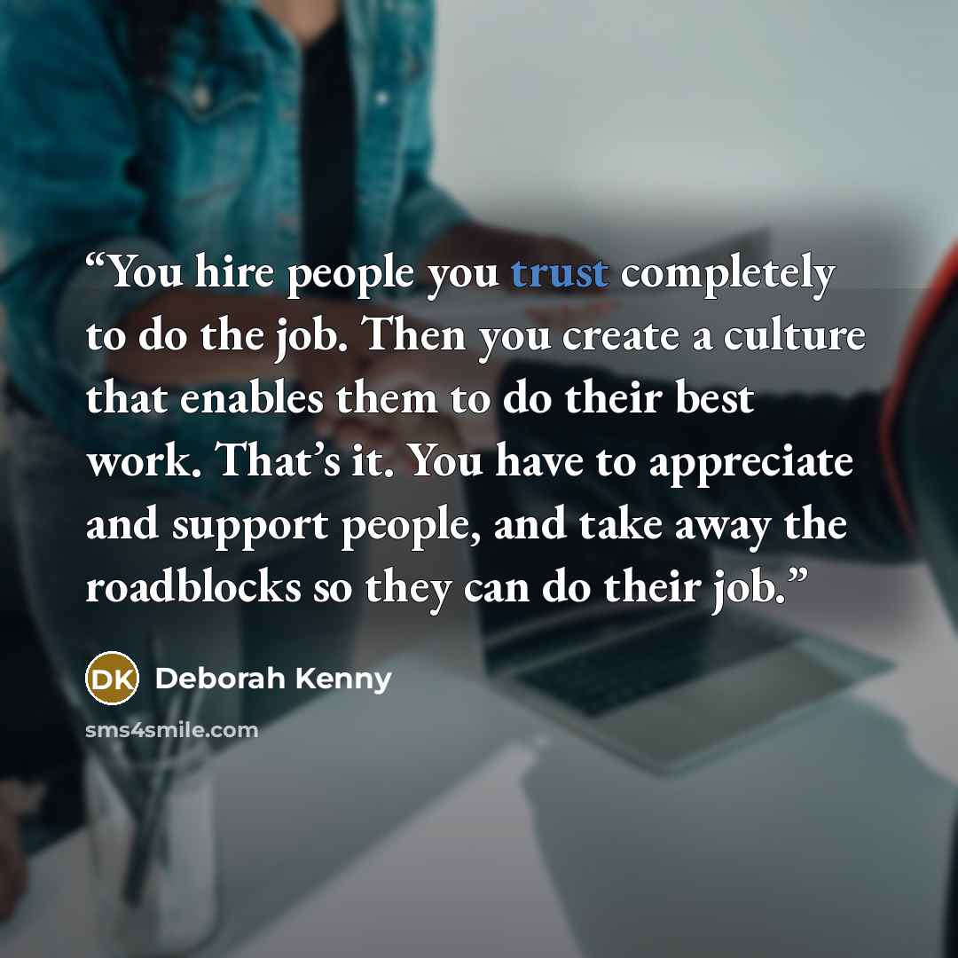 “You hire people you trust completely to do the job. Then you create a culture that enables them to do their best work. That’s it. You have to appreciate and support people, and take away the roadblocks so they can do their job.” quote by Deborah Kenny