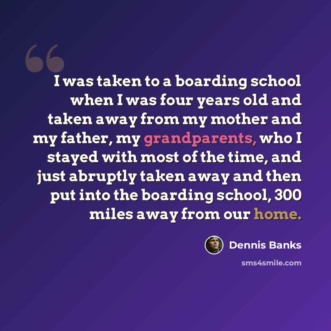 “I was taken to a boarding school when I was four years old and taken away from my mother and my father, my grandparents, who I stayed with most of the time, and just abruptly taken away and then put into the boarding school, 300 miles away from our home.” quote by Dennis Banks