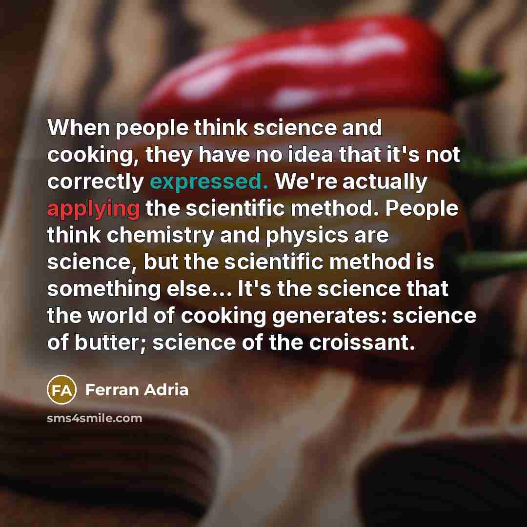 “When people think science and cooking, they have no idea that it's not correctly expressed. We're actually applying the scientific method. People think chemistry and physics are science, but the scientific method is something else… It's the science that the world of cooking generates: science of…” quote by Ferran Adria