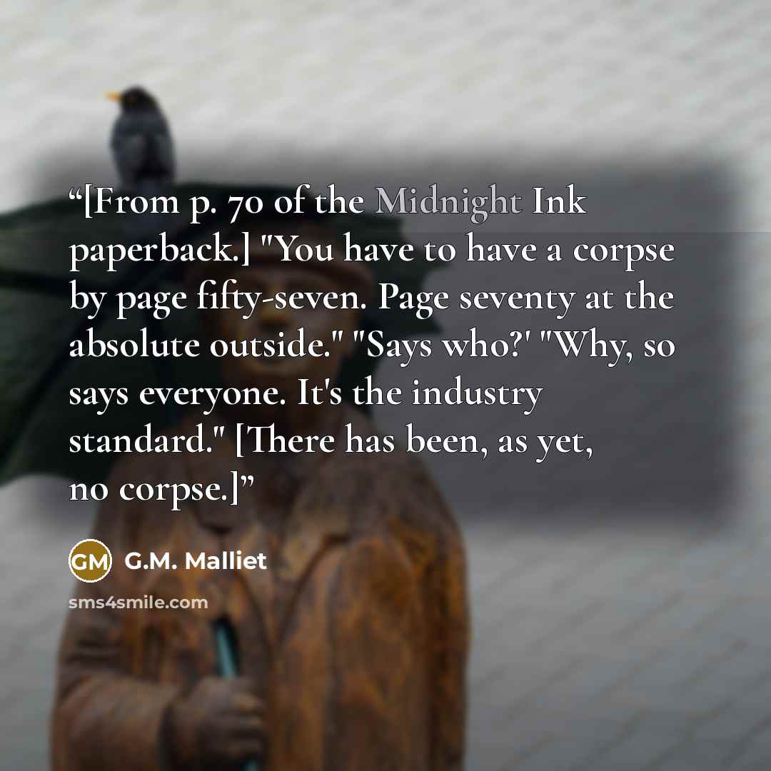 “[From p. 70 of the Midnight Ink paperback.] "You have to have a corpse by page fifty-seven. Page seventy at the absolute outside." "Says who?' "Why, so says everyone. It's the industry standard." [There has been, as yet, no corpse.]” quote by G.M. Malliet
