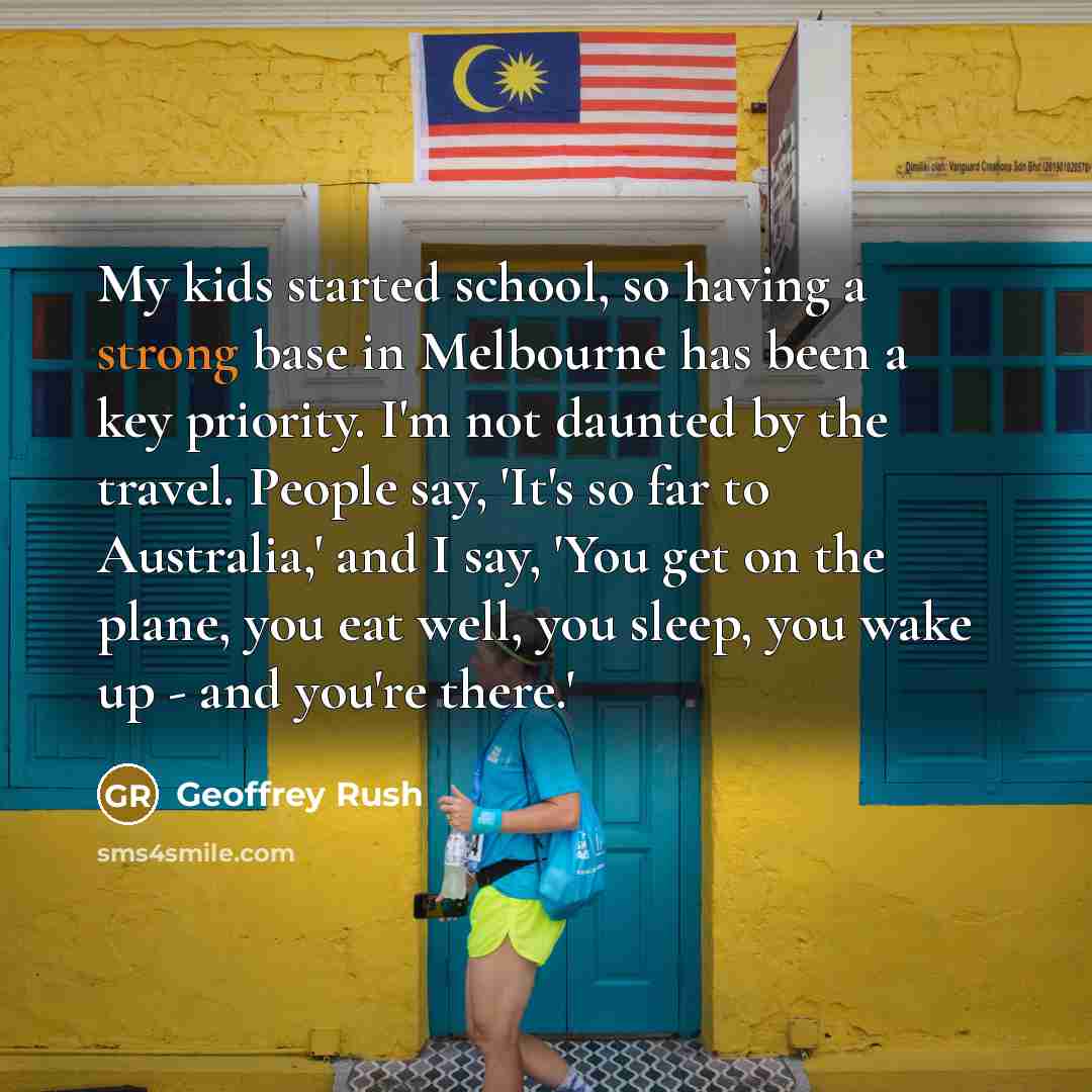 “My kids started school, so having a strong base in Melbourne has been a key priority. I'm not daunted by the travel. People say, 'It's so far to Australia,' and I say, 'You get on the plane, you eat well, you sleep, you wake up - and you're there.'” quote by Geoffrey Rush