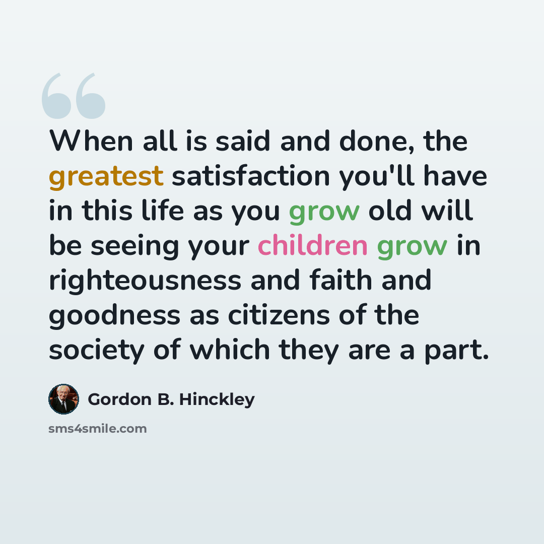 “When all is said and done, the greatest satisfaction you'll have in this life as you grow old will be seeing your children grow in righteousness and faith and goodness as citizens of the society of which they are a part.” quote by Gordon B. Hinckley