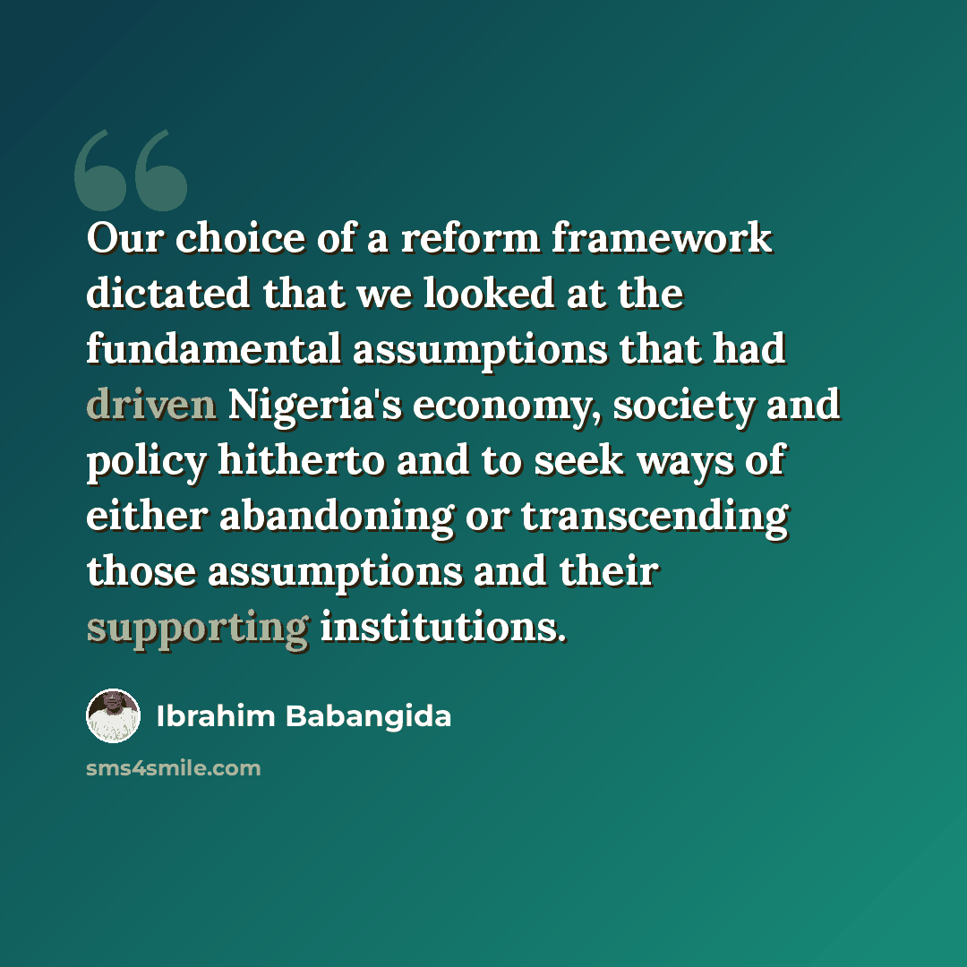 “Our choice of a reform framework dictated that we looked at the fundamental assumptions that had driven Nigeria's economy, society and policy hitherto and to seek ways of either abandoning or transcending those assumptions and their supporting institutions.” quote by Ibrahim Babangida