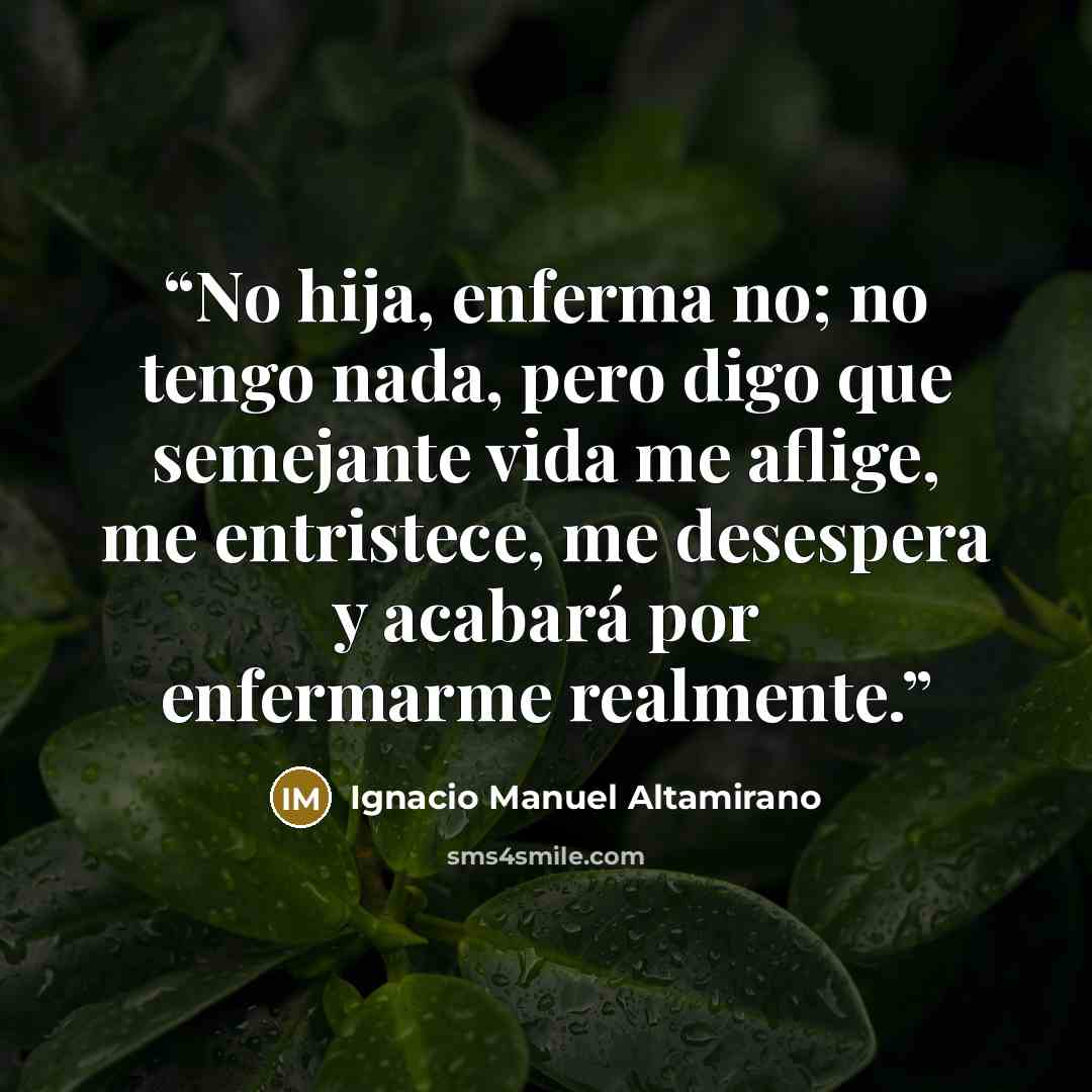 “No hija, enferma no; no tengo nada, pero digo que semejante vida me aflige, me entristece, me desespera y acabará por enfermarme realmente.” quote by Ignacio Manuel Altamirano