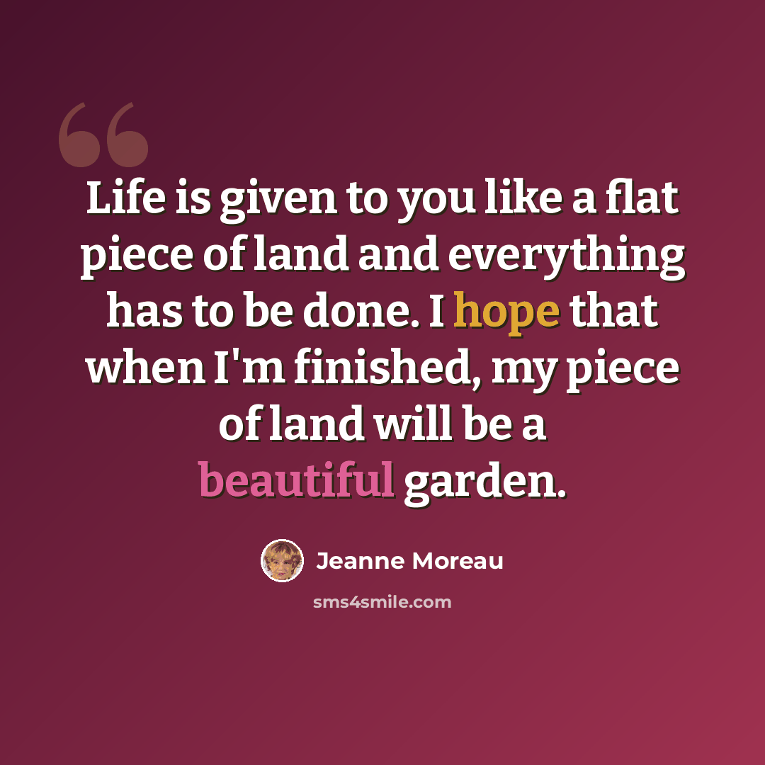 “Life is given to you like a flat piece of land and everything has to be done. I hope that when I'm finished, my piece of land will be a beautiful garden.” quote by Jeanne Moreau