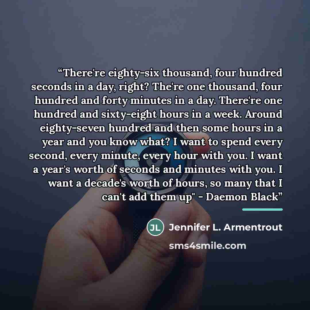 “There're eighty-six thousand, four hundred seconds in a day, right? The're one thousand, four hundred and forty minutes in a day. There're one hundred and sixty-eight hours in a week. Around eighty-seven hundred and then some hours in a year and you know what? I want to spend every second, every…” quote by Jennifer L. Armentrout