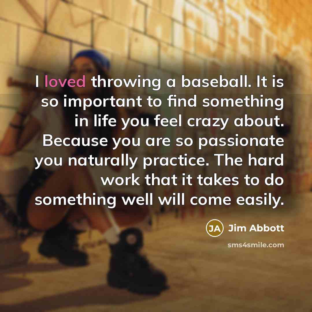 “I loved throwing a baseball. It is so important to find something in life you feel crazy about. Because you are so passionate you naturally practice. The hard work that it takes to do something well will come easily.” quote by Jim Abbott