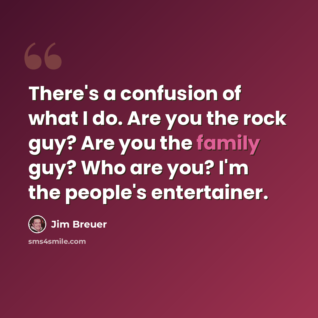 “There's a confusion of what I do. Are you the rock guy? Are you the family guy? Who are you? I'm the people's entertainer.” quote by Jim Breuer