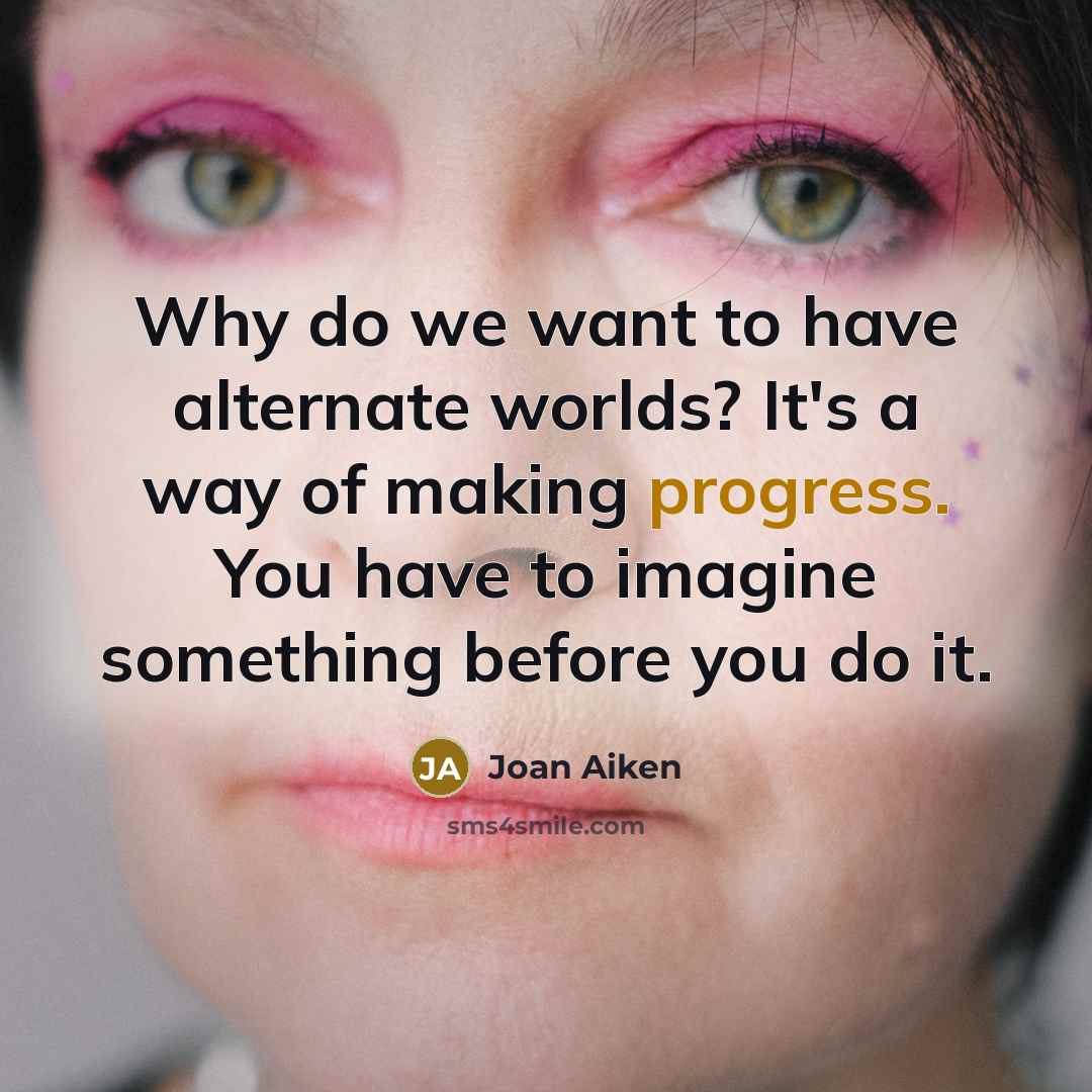 “Why do we want to have alternate worlds? It's a way of making progress. You have to imagine something before you do it.” quote by Joan Aiken