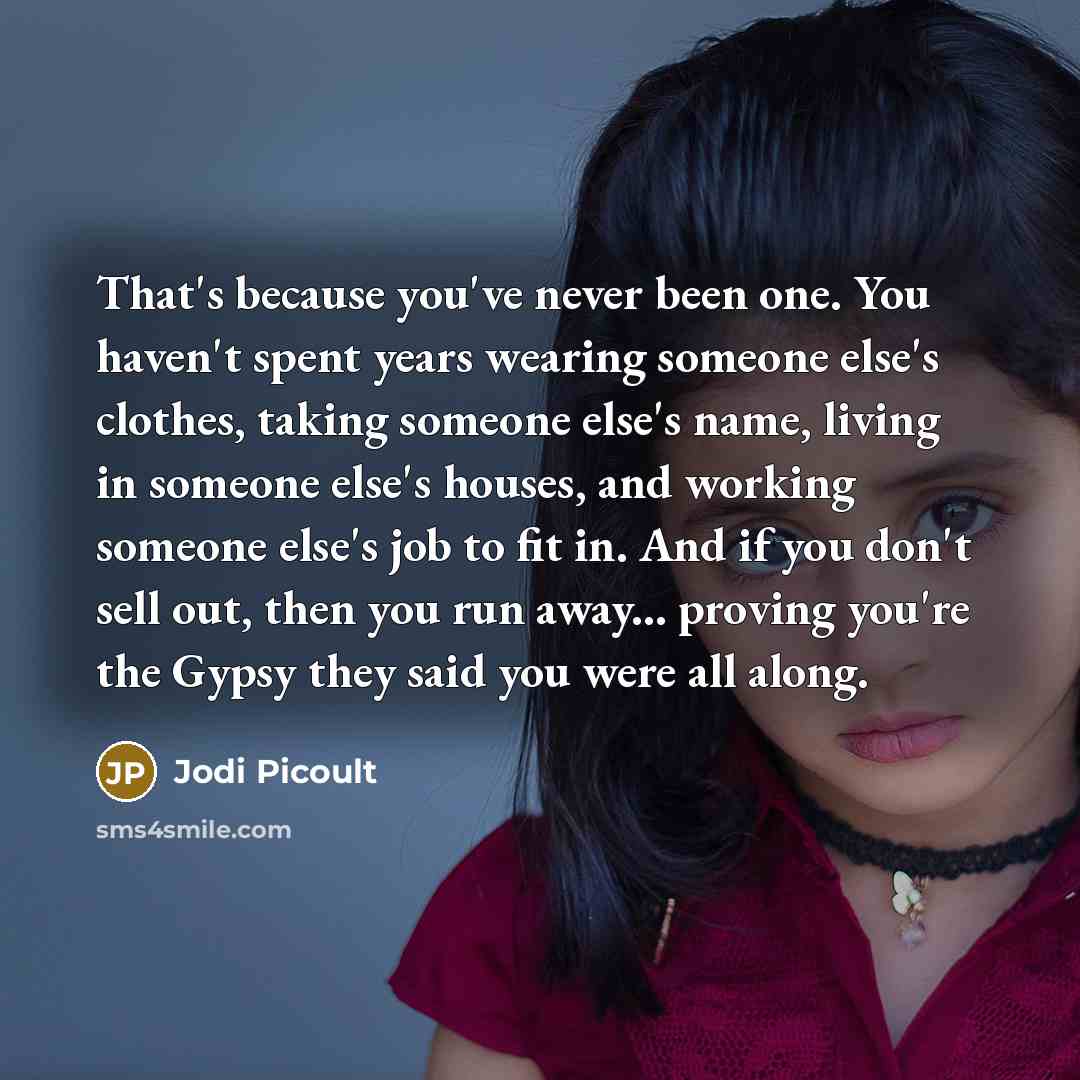 “That's because you've never been one. You haven't spent years wearing someone else's clothes, taking someone else's name, living in someone else's houses, and working someone else's job to fit in. And if you don't sell out, then you run away... proving you're the Gypsy they said you were all along.” quote by Jodi Picoult