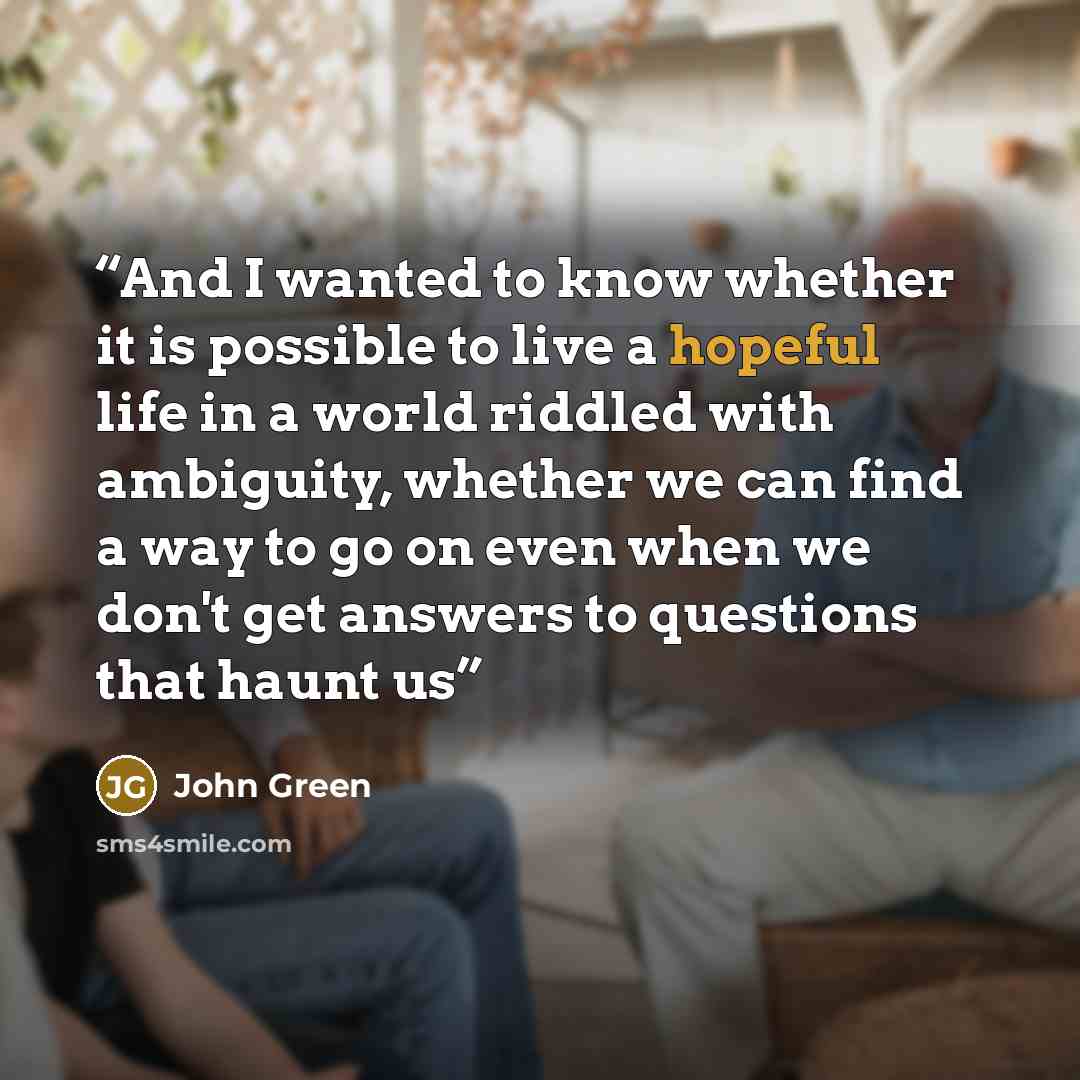 “And I wanted to know whether it is possible to live a hopeful life in a world riddled with ambiguity, whether we can find a way to go on even when we don't get answers to questions that haunt us” quote by John Green