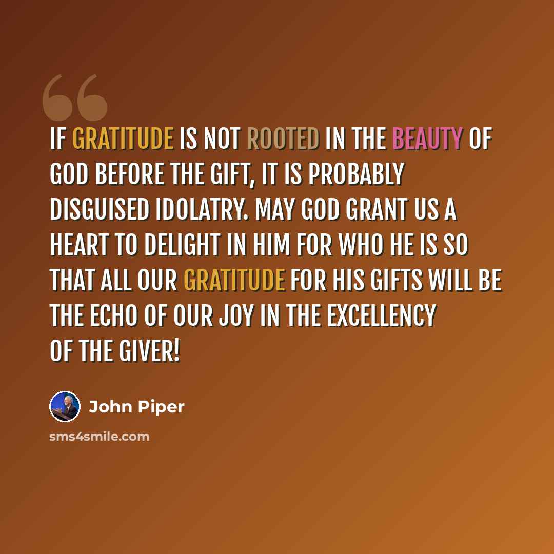 “If gratitude is not rooted in the beauty of God before the gift, it is probably disguised idolatry. May God grant us a heart to delight in him for who he is so that all our gratitude for his gifts will be the echo of our joy in the excellency of the Giver!” quote by John Piper