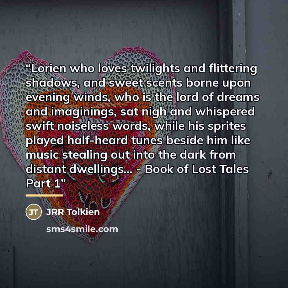 “Lorien who loves twilights and flittering shadows, and sweet scents borne upon evening winds, who is the lord of dreams and imaginings, sat nigh and whispered swift noiseless words, while his sprites played half-heard tunes beside him like music stealing out into the dark from distant dwellings…” quote by JRR Tolkien