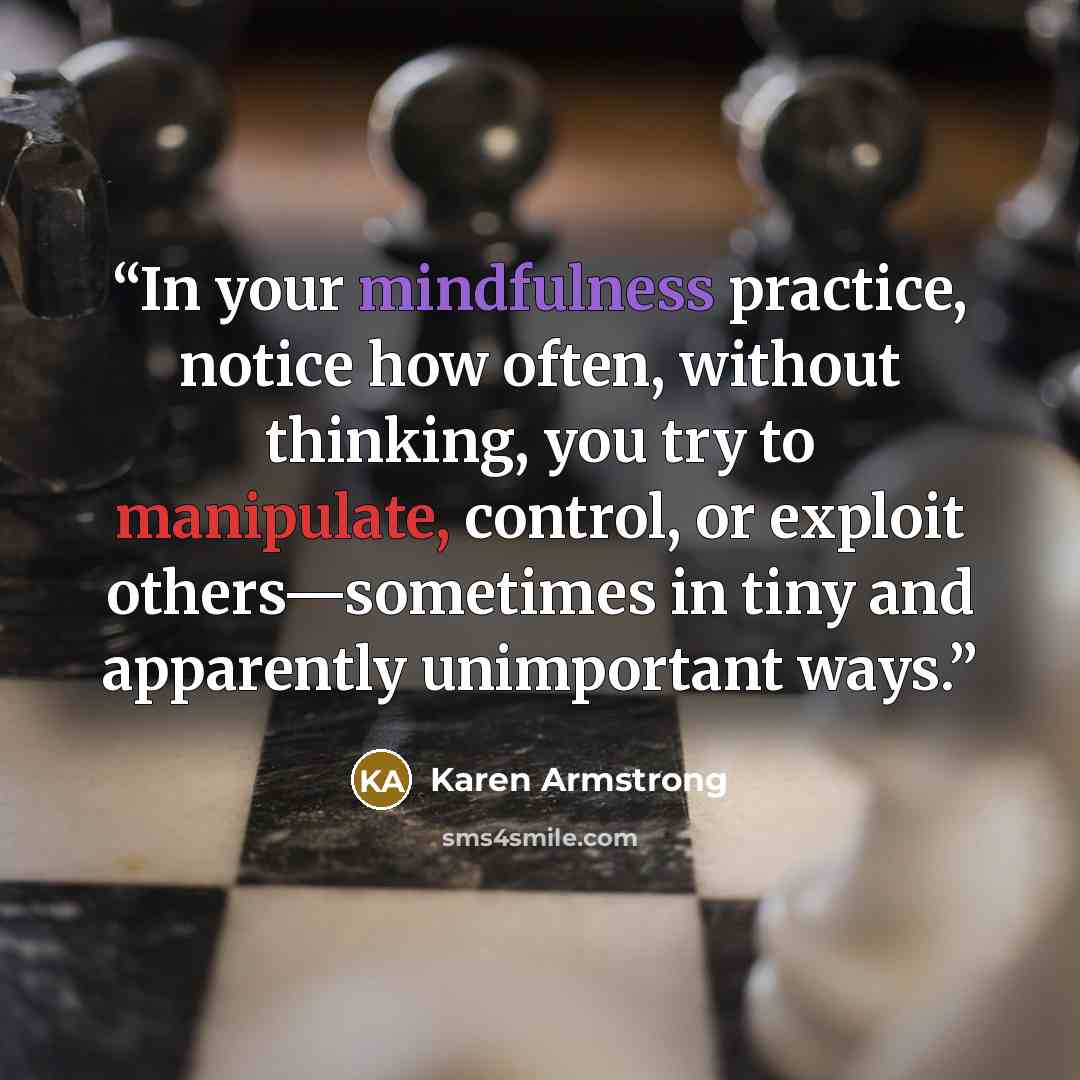 “In your mindfulness practice, notice how often, without thinking, you try to manipulate, control, or exploit others—sometimes in tiny and apparently unimportant ways.” quote by Karen Armstrong