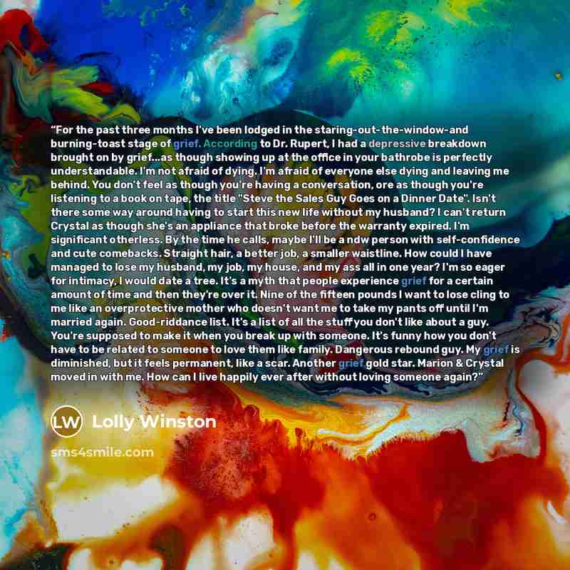 “For the past three months I've been lodged in the staring-out-the-window-and burning-toast stage of grief. According to Dr. Rupert, I had a depressive breakdown brought on by grief...as though showing up at the office in your bathrobe is perfectly understandable. I'm not afraid of dying. I'm…” quote by Lolly Winston