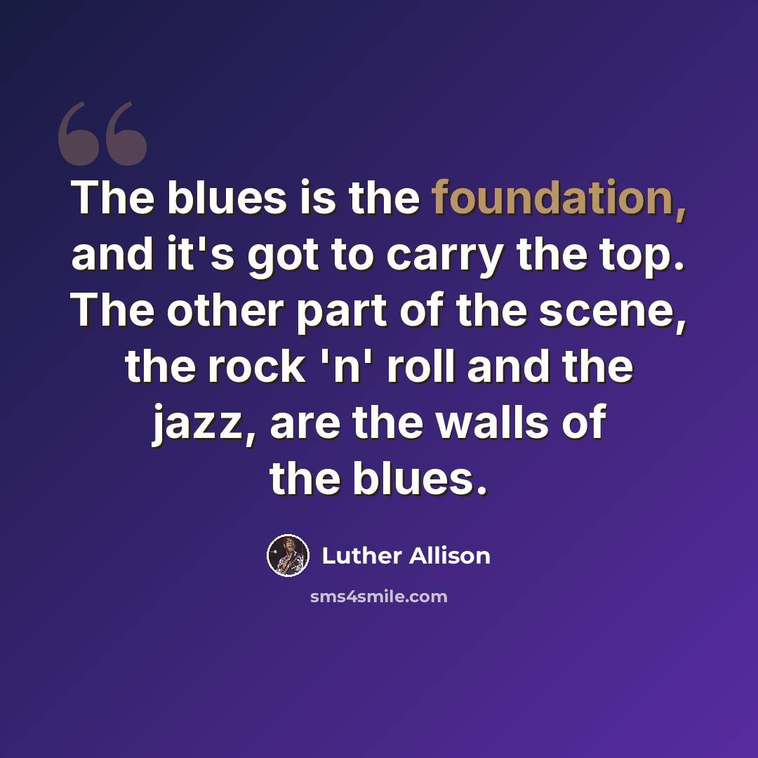 “The blues is the foundation, and it's got to carry the top. The other part of the scene, the rock 'n' roll and the jazz, are the walls of the blues.” quote by Luther Allison