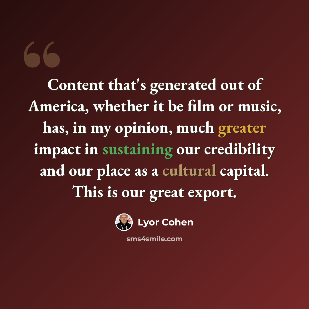 “Content that's generated out of America, whether it be film or music, has, in my opinion, much greater impact in sustaining our credibility and our place as a cultural capital. This is our great export.” quote by Lyor Cohen