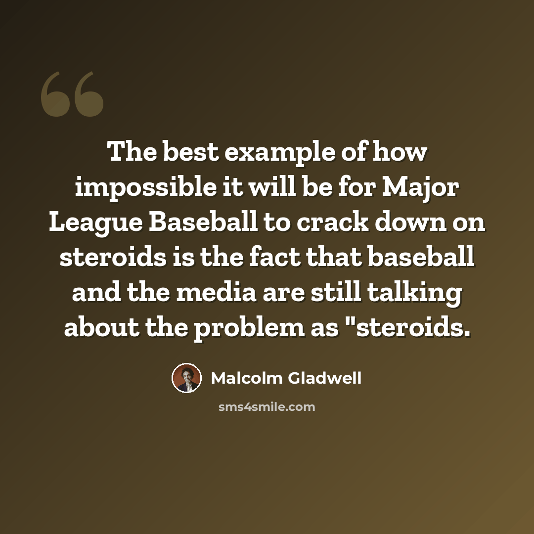 “The best example of how impossible it will be for Major League Baseball to crack down on steroids is the fact that baseball and the media are still talking about the problem as "steroids.” quote by Malcolm Gladwell