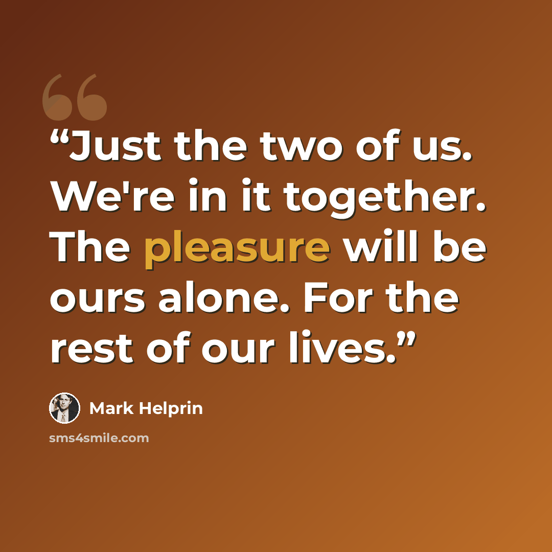 “Just the two of us. We're in it together. The pleasure will be ours alone. For the rest of our lives.” quote by Mark Helprin