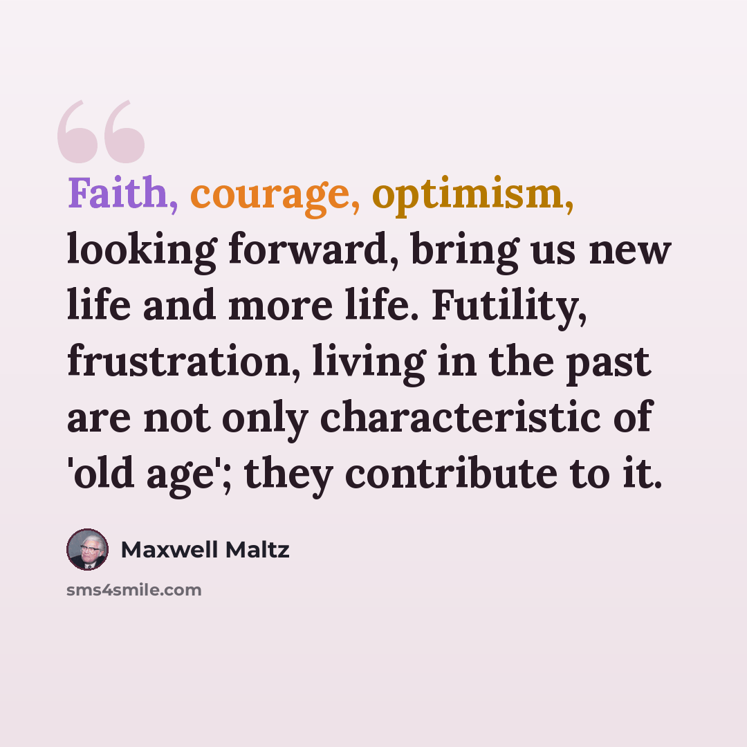 “Faith, courage, optimism, looking forward, bring us new life and more life. Futility, frustration, living in the past are not only characteristic of 'old age'; they contribute to it.” quote by Maxwell Maltz