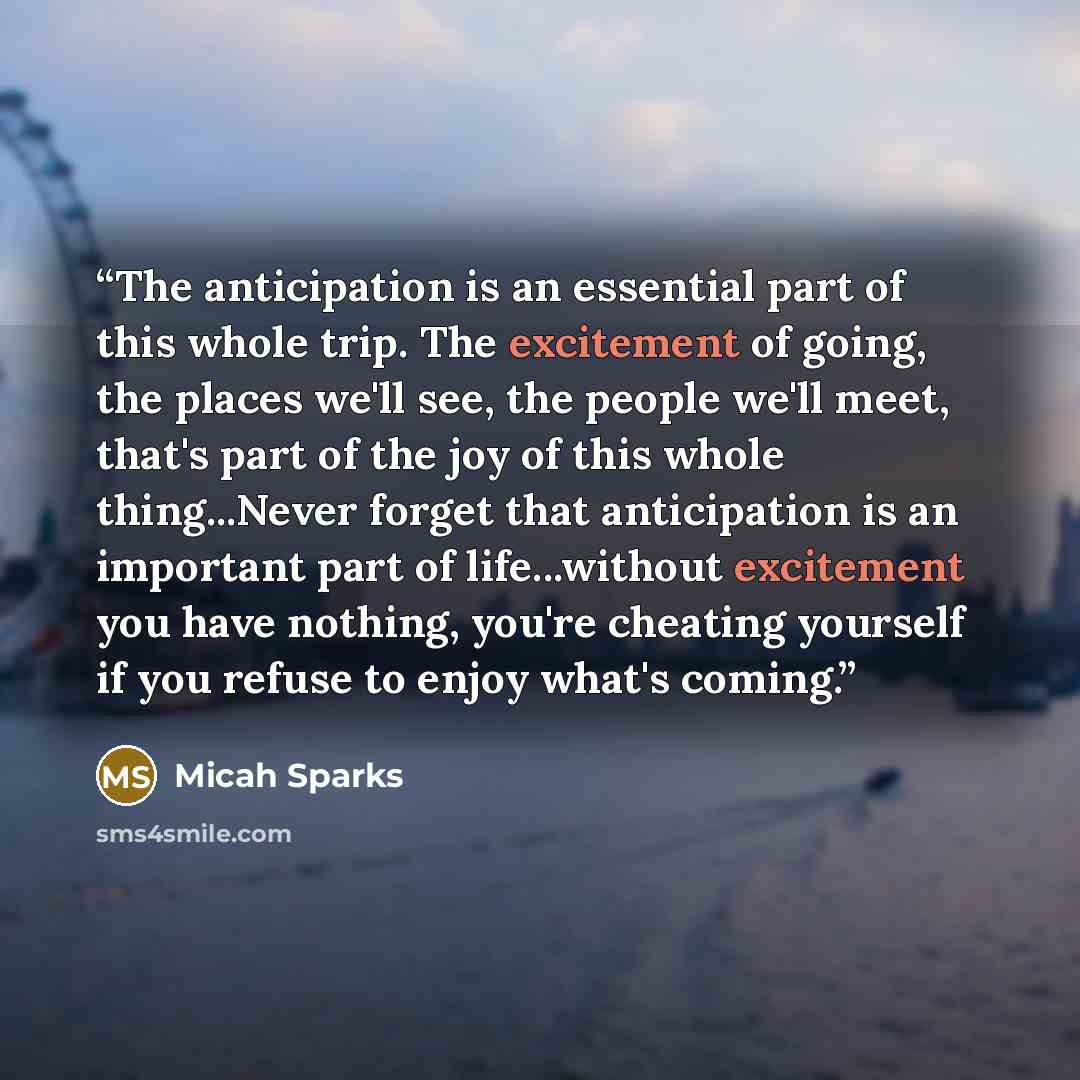 “The anticipation is an essential part of this whole trip. The excitement of going, the places we'll see, the people we'll meet, that's part of the joy of this whole thing...Never forget that anticipation is an important part of life...without excitement you have nothing, you're cheating yourself…” quote by Micah Sparks