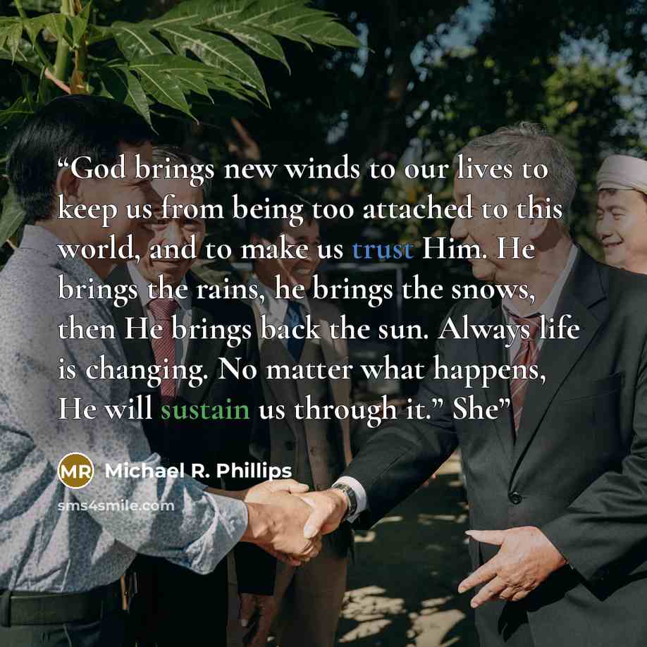 “God brings new winds to our lives to keep us from being too attached to this world, and to make us trust Him. He brings the rains, he brings the snows, then He brings back the sun. Always life is changing. No matter what happens, He will sustain us through it.” She” quote by Michael R. Phillips