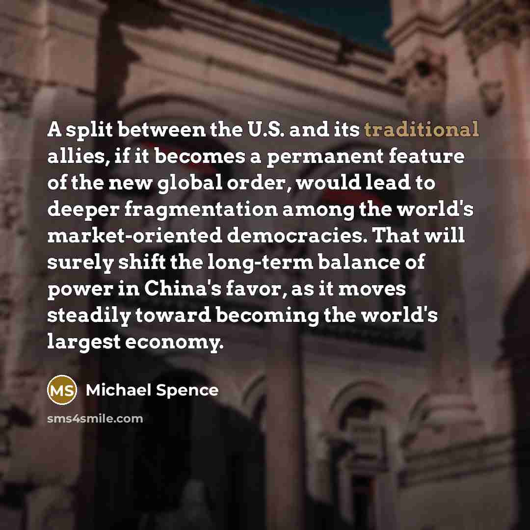 “A split between the U.S. and its traditional allies, if it becomes a permanent feature of the new global order, would lead to deeper fragmentation among the world's market-oriented democracies. That will surely shift the long-term balance of power in China's favor, as it moves steadily toward…” quote by Michael Spence