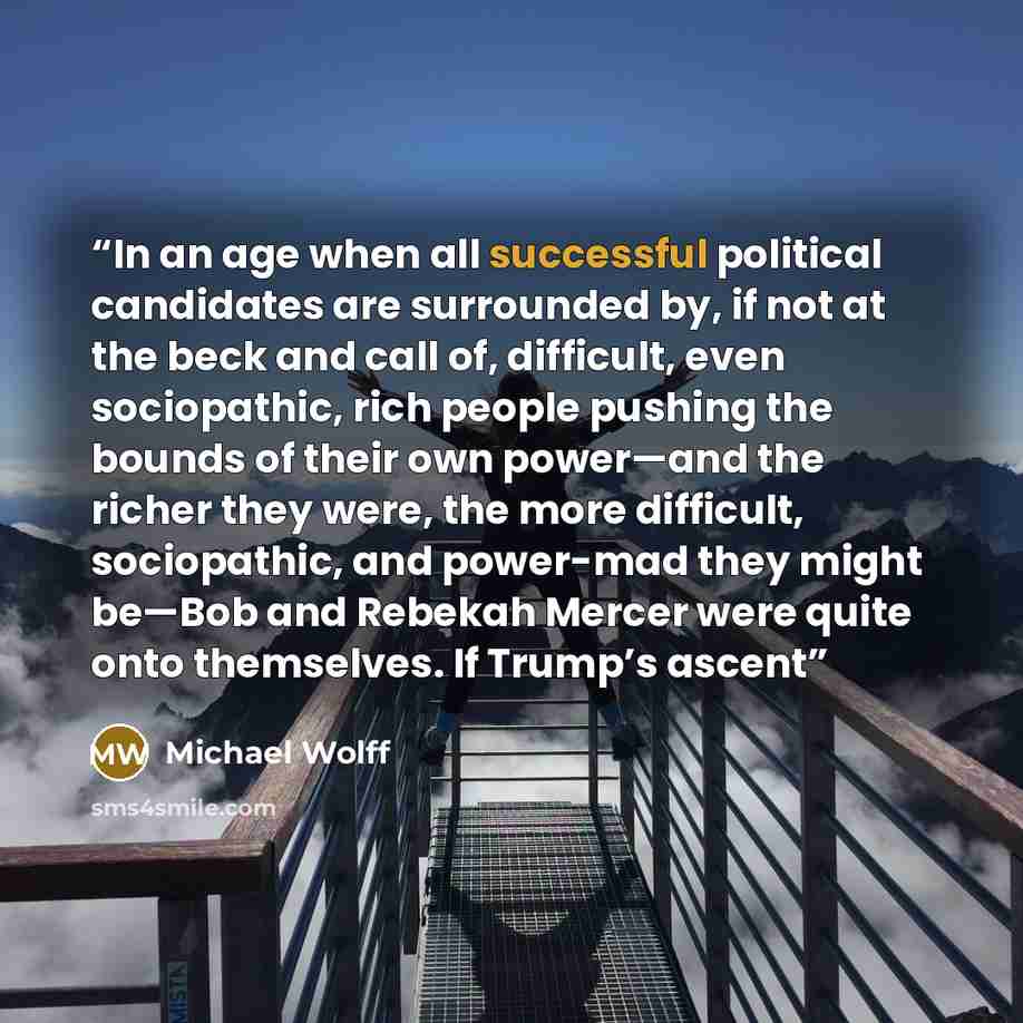 “In an age when all successful political candidates are surrounded by, if not at the beck and call of, difficult, even sociopathic, rich people pushing the bounds of their own power—and the richer they were, the more difficult, sociopathic, and power-mad they might be—Bob and Rebekah Mercer were…” quote by Michael Wolff