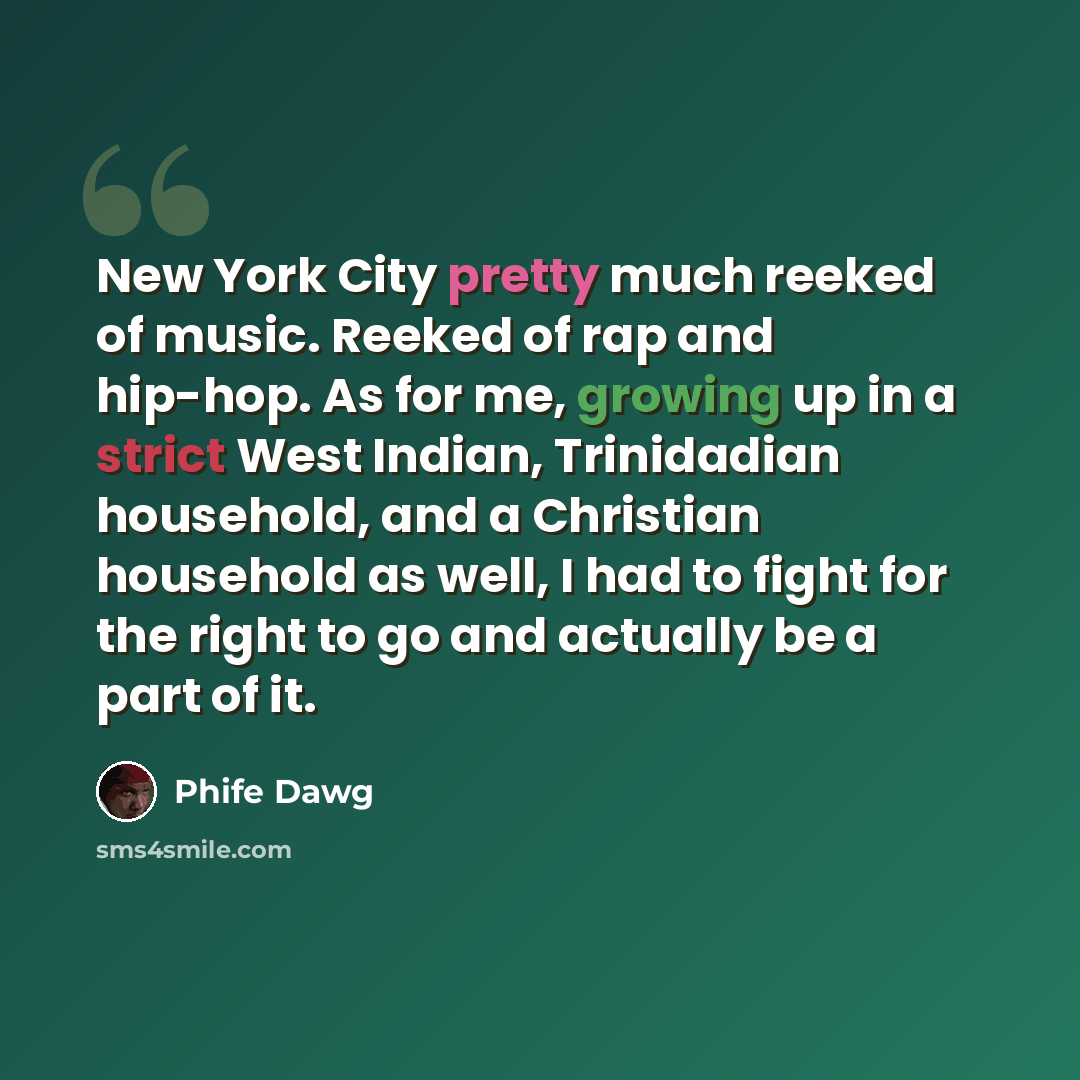 “New York City pretty much reeked of music. Reeked of rap and hip-hop. As for me, growing up in a strict West Indian, Trinidadian household, and a Christian household as well, I had to fight for the right to go and actually be a part of it.” quote by Phife Dawg