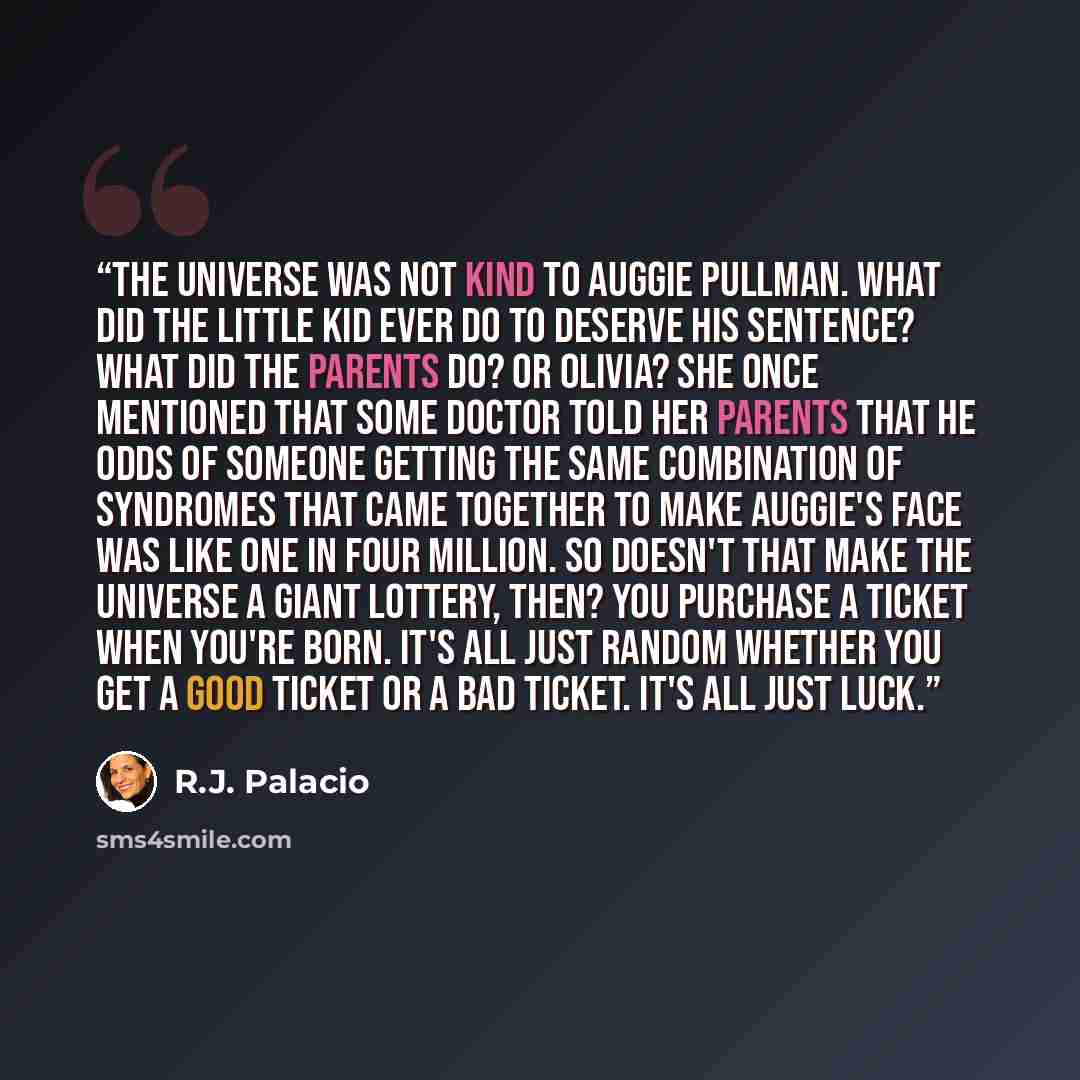 “the universe was not kind to auggie pullman. what did the little kid ever do to deserve his sentence? what did the parents do? or olivia? she once mentioned that some doctor told her parents that he odds of someone getting the same combination of syndromes that came together to make auggie's face…” quote by R.J. Palacio