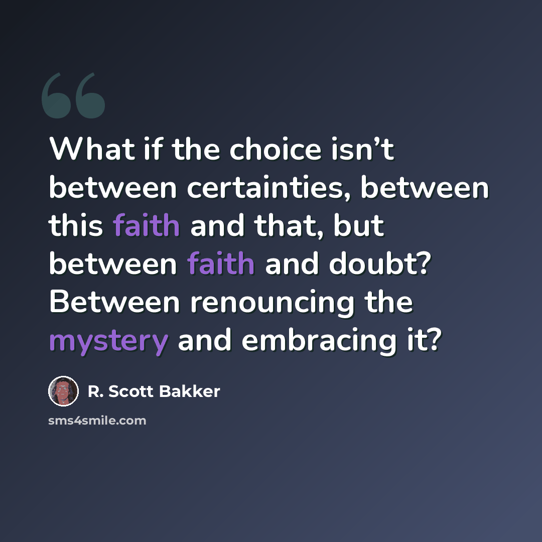 “What if the choice isn’t between certainties, between this faith and that, but between faith and doubt? Between renouncing the mystery and embracing it?” quote by R. Scott Bakker