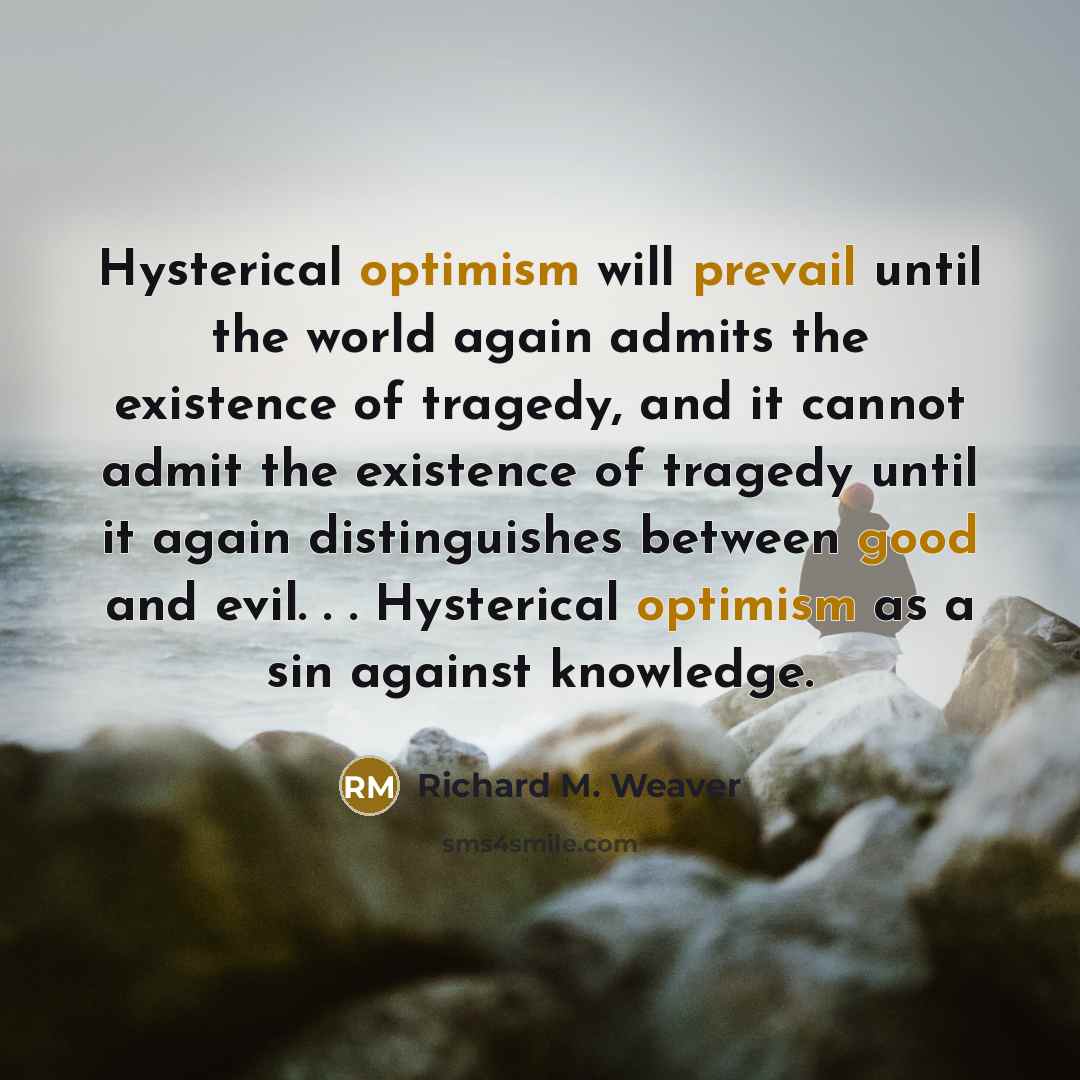 “Hysterical optimism will prevail until the world again admits the existence of tragedy, and it cannot admit the existence of tragedy until it again distinguishes between good and evil. . . Hysterical optimism as a sin against knowledge.” quote by Richard M. Weaver