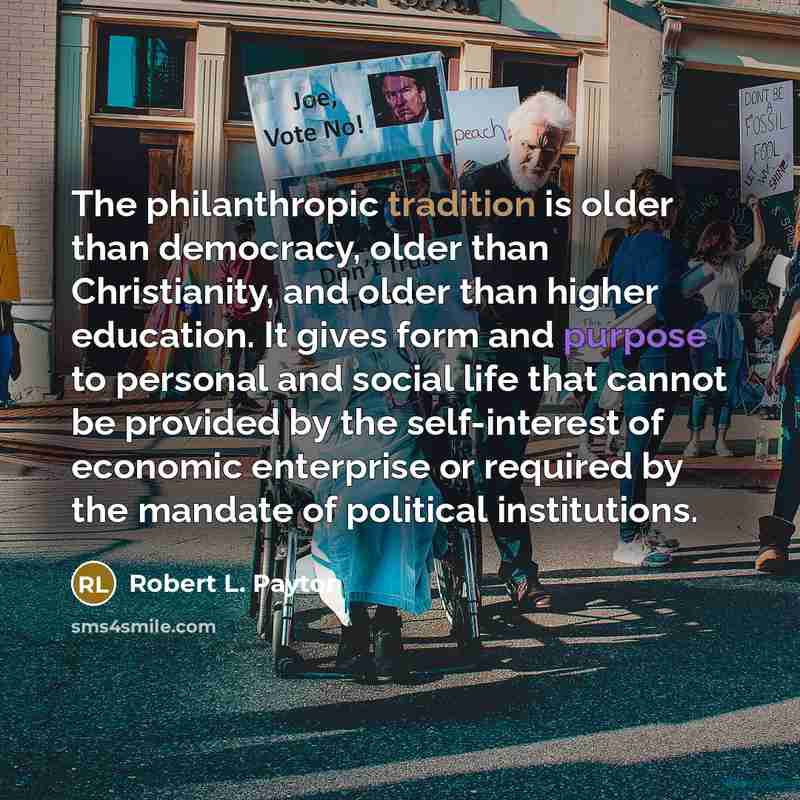 “The philanthropic tradition is older than democracy, older than Christianity, and older than higher education. It gives form and purpose to personal and social life that cannot be provided by the self-interest of economic enterprise or required by the mandate of political institutions.” quote by Robert L. Payton