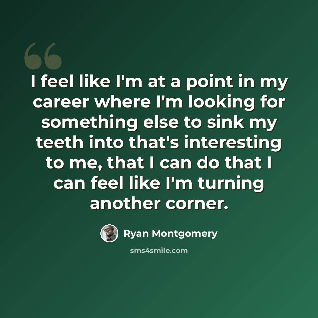 “I feel like I'm at a point in my career where I'm looking for something else to sink my teeth into that's interesting to me, that I can do that I can feel like I'm turning another corner.” quote by Ryan Montgomery