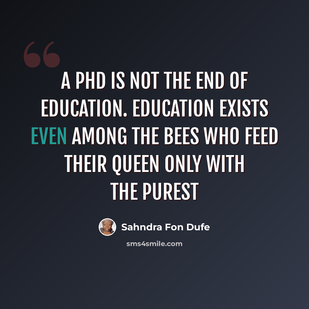 “A PHD is not the end of education. Education exists even among the bees who feed their queen only with the purest” quote by Sahndra Fon Dufe